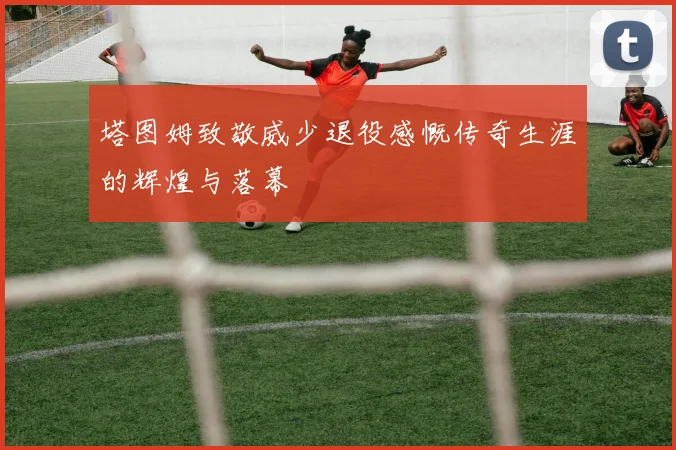 塔图姆致敬威少退役感慨传奇生涯的辉煌与落幕