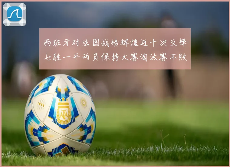 西班牙对法国战绩辉煌近十次交锋七胜一平两负保持大赛淘汰赛不败