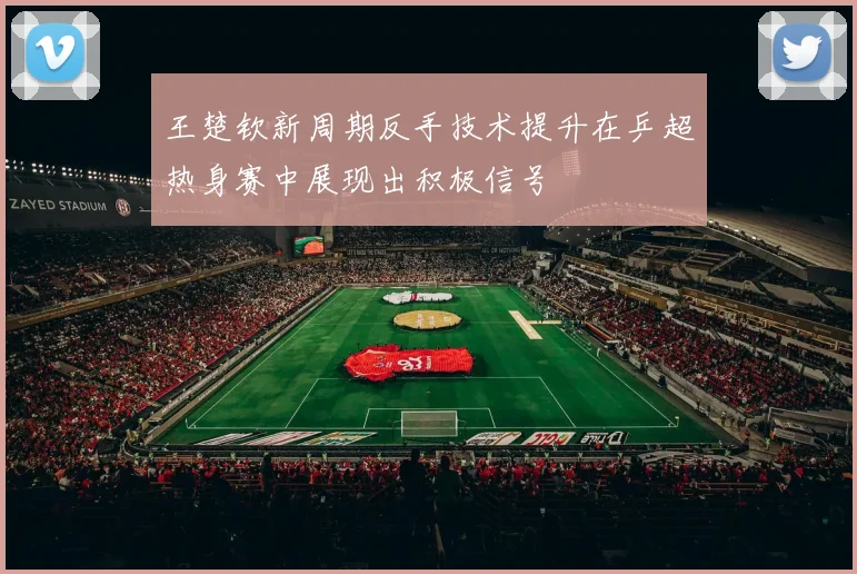 王楚钦新周期反手技术提升在乒超热身赛中展现出积极信号
