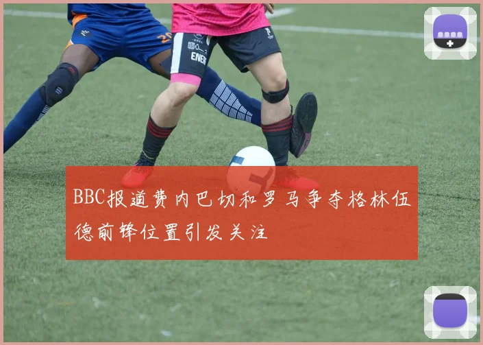 BBC报道费内巴切和罗马争夺格林伍德前锋位置引发关注