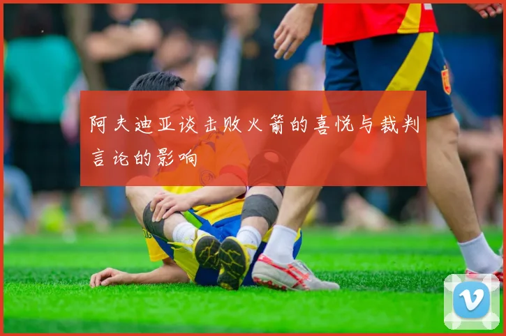 阿夫迪亚谈击败火箭的喜悦与裁判言论的影响