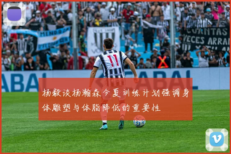杨毅谈杨瀚森今夏训练计划强调身体雕塑与体脂降低的重要性