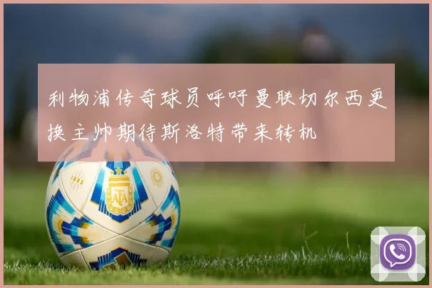 利物浦传奇球员呼吁曼联切尔西更换主帅期待斯洛特带来转机