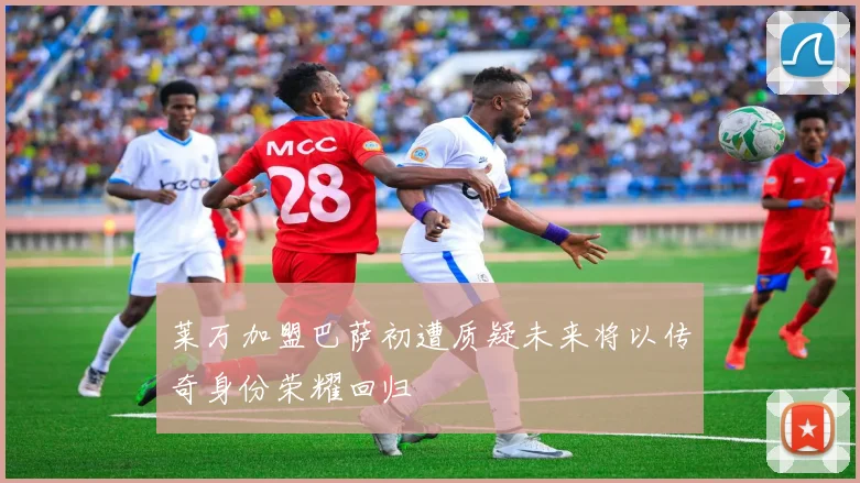 莱万加盟巴萨初遭质疑未来将以传奇身份荣耀回归