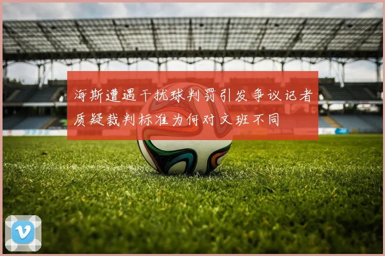海斯遭遇干扰球判罚引发争议记者质疑裁判标准为何对文班不同