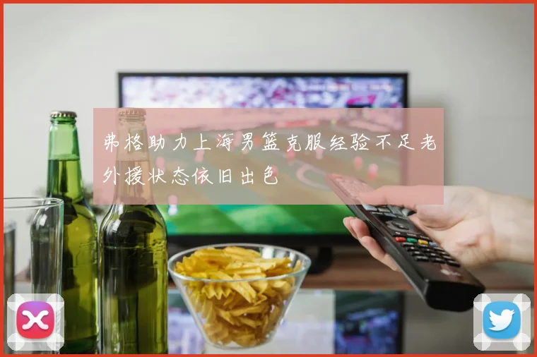 弗格助力上海男篮克服经验不足老外援状态依旧出色