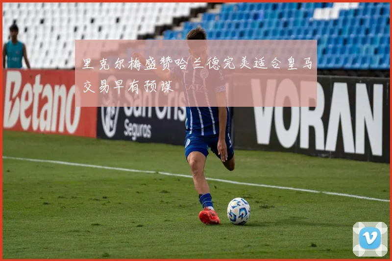 里克尔梅盛赞哈兰德完美适合皇马交易早有预谋
